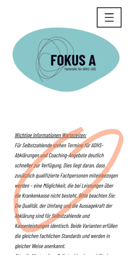 Für Selbstzahlende stehen Termine für ADHS-Abklärungen und Coaching-Angebote deutlich schneller zur Verfügung. Dies liegt daran, dass zusätzlich qualifizierte Fachpersonen miteinbezogen werden – eine Möglichkeit, die bei Leistungen über die Krankenkasse nicht besteht. Bitte beachten Sie: Die Qualität, der Umfang und die Aussagekraft der Abklärung sind für Selbstzahlende und Kassenleistungen identisch. Beide Varianten erfüllen die gleichen fachlichen Standards und werden in gleicher Weise anerkannt.
Aktuelle Wartezeiten: Selbstzahlende ca. 4 Wochen, Krankenkasse ca. 4-6 Monate (Kinder & Jugendliche eher 6 Monate+)