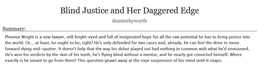 Blind Justice and Her Daggered Edge by demienbyworth. Summary: Phoenix Wright is a new lawyer, still bright-eyed and full of invigorated hope for all the raw potential he has to bring justice into the world. Or... at least, he ought to be, right? He's only defended for two cases and, already, he can feel the drive to move forward dying mid-sputter. It doesn't help that the way his debut played out had nothing in common with what he'd envisioned. He's won his verdicts by the skin of his teeth, he's flying blind without a mentor, and he nearly got convicted himself. Where exactly is he meant to go from there? This question gnaws away at the rope suspension of his mind until it snaps.
