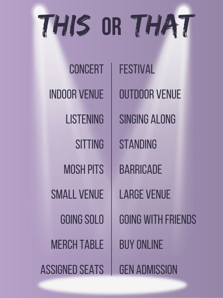 THIS OR THAT: CONCERT EDITION

a concert or a festival
an indoor venue or an outdoor venue
listening to the music or singing along
sitting during a show or standing during a show
mosh pits or barricade spots
a small venue or a large venue
going solo or going with friends
buying from the merch table or buying online
assigned seats or general admission