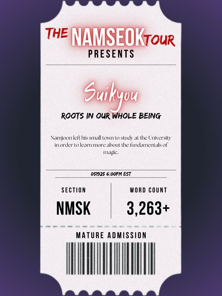 The picture is in the format of a concert ticket stub, with a purple gradient background.

The Namseok Tour Presents:

Artist (Author): Suikyou
Song (Fic) Title: Roots in Our Whole Being

Summary: Namjoon left his small town to study at the University in order to learn more about the fundamentals of magic. Though he had no real magical ability of his own, he wanted to learn how better to put magic to work. The strange dreams he's been having since he came to the City? Likely just stress. That is, until a magical accident catapults Namjoon into a whole new understanding of himself - and a whole new world to go with it.

Reveal Date: 05192025 (May 15, 2025) 6:00PM EST

Section: NMSK (Namseok)
Word Count: 3,263+

Admission Age (Rating): Mature