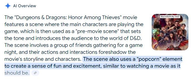 A Screenshot of Google AI Overview with the text "The "Dungeons & Dragons: Honor Among Thieves" movie features a scene where the main characters are playing the game, which is then used as a "pre-movie scene" that sets the tone and introduces the audience to the world of D&D. The Scene involves a group of friends gathering for a game night, and their actions and interactions foreshadow the movie's storyline and characters. The scene also uses a "popcorn" element to create a sense of fun and excitement, similar to watching a movie as it should be.
