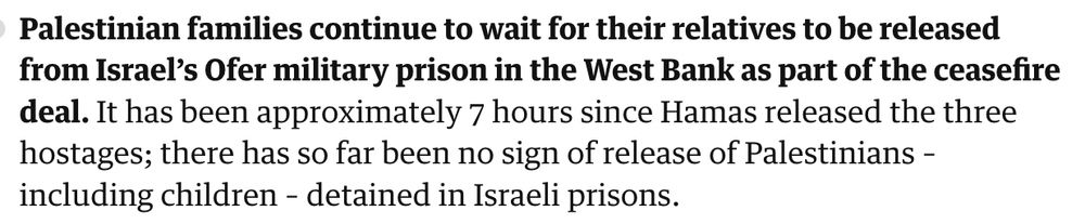 Palestinian families continue to wait for their relatives to be released from Israel’s Ofer military prison in the West Bank as part of the ceasefire deal. It has been approximately 7 hours since Hamas released the three hostages; there has so far been no sign of release of Palestinians – including children – detained in Israeli prisons.