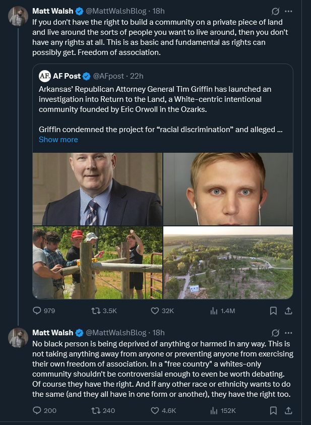 Screenshot of tweet from Matt Walsh. Original tweet, from AF Post, on how the Arkansas Attorney General "has launched an investigation into Return to the Land, a White-centric intentional community... in the Ozarks." Walsh's commentary: 1) "f you don't have the right to build a community on a private piece of land and live around the sorts of people you want to live around, then you don't have any rights at all. This is as basic and fundamental as rights can possibly get. Freedom of association." And 2: "No black person is being deprived of anything or harmed in any way. This is not taking anything away from anyone or preventing anyone from exercising their own freedom of association. In a "free country" a whites-only community shouldn't be controversial enough to even be worth debating. Of course they have the right. And if any other race or ethnicity wants to do the same (and they all have in one form or another), they have the right too."