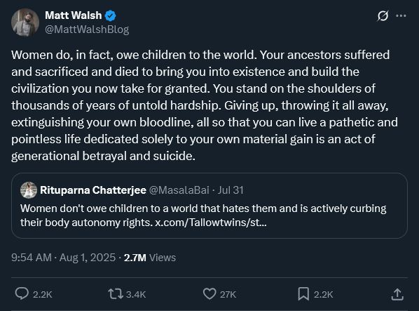 Tweet from Matt Walsh: "Women do, in fact, owe children to the world. Your ancestors suffered and sacrificed and died to bring you into existence and build the civilization you now take for granted. You stand on the shoulders of thousands of years of untold hardship. Giving up, throwing it all away, extinguishing your own bloodline, all so that you can live a pathetic and pointless life dedicated solely to your own material gain is an act of generational betrayal and suicide."