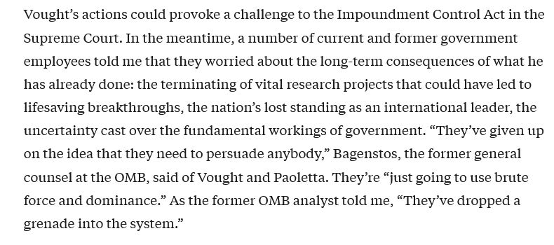 Screenshot: "Vought’s actions could provoke a challenge to the Impoundment Control Act in the Supreme Court. In the meantime, a number of current and former government employees told me that they worried about the long-term consequences of what he has already done: the terminating of vital research projects that could have led to lifesaving breakthroughs, the nation’s lost standing as an international leader, the uncertainty cast over the fundamental workings of government. “They’ve given up on the idea that they need to persuade anybody,” Bagenstos, the former general counsel at the OMB, said of Vought and Paoletta. They’re “just going to use brute force and dominance.” As the former OMB analyst told me, “They’ve dropped a grenade into the system.”
