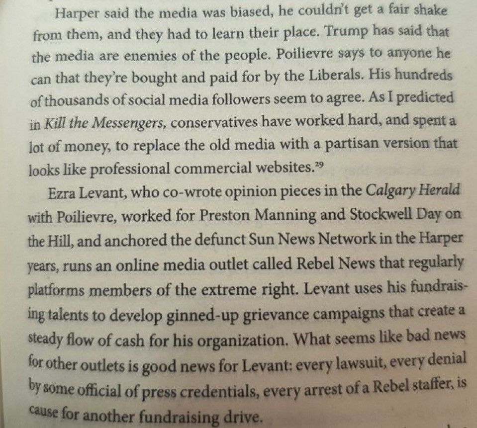 Harper said the media was biased, he couldn't get a fair shake from them, and they had to learn their place. Trump has said that the media are enemies of the people. Poilievre says to anyone he can that they're bought and paid for by the Liberals. His hundreds of thousands of social media followers seem to agree. As I predicted in Kill the Messengers, conservatives have worked hard, and spent a lot of money, to replace the old media with a partisan version that looks like professional commercial websites.9

Ezra Levant, who co-wrote opinion pieces in the Calgary Herald with Poilievre, worked for Preston Manning and Stockwell Day on the Hill, and anchored the defunct Sun News Network in the Harper years, runs an online media outlet called Rebel News that regularly platforms members of the extreme right. Levant uses his fundrais- ing talents to develop ginned-up grievance campaigns that create a steady flow of cash for his organization. What seems like bad news for other outlets is good news for Levant: every lawsuit, every denial by some official of press credentials, every arrest of a Rebel staffer, is cause for another fundraising drive.