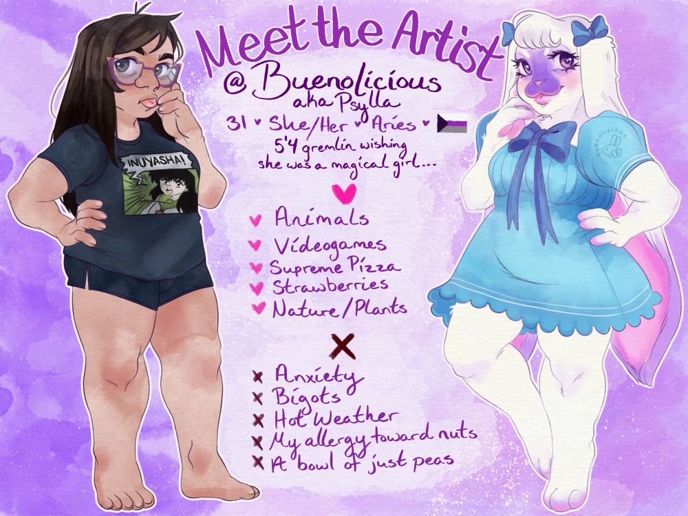 A Meet the Artist post showing myself on the left and my fursona, Bunny, on the right. On the left you see a somewhat chunky gal standing there with a hand on her hip and the other hand seemingly holding up her head in thought. She’s looking toward the camera with her dark brown eyes, purple glasses, and her tongue sticking out. Clearly this girl must be a bit tired she got slight dark circles under her eyes. Her dark brown nearly black hair is ridiculously straight and long. She’s wearing a black shirt that has Kagome screaming “INUYASHA!” on it and some comfy black shorts. 
On the right you have the polar opposite with Bunny being very cute, similar pose of hand on hip other hand posing near her face, she’s just giving cute princess vibes. Her cream fur is all fluffy and cute. Her long ears fall behind her, the ends have a purple hue. Her purple eyes are looking toward the camera with a little sparkle. She’s wearing a blue dress with a cute big blue bow. Two blue bows are tied around the top of her ears. 
In the middle of the picture is info about me; Buenolicious aka Psylla, 31, she/her, Aries, Demisexual flag. 5’4 gremlin wishing she was a magical girl. . .