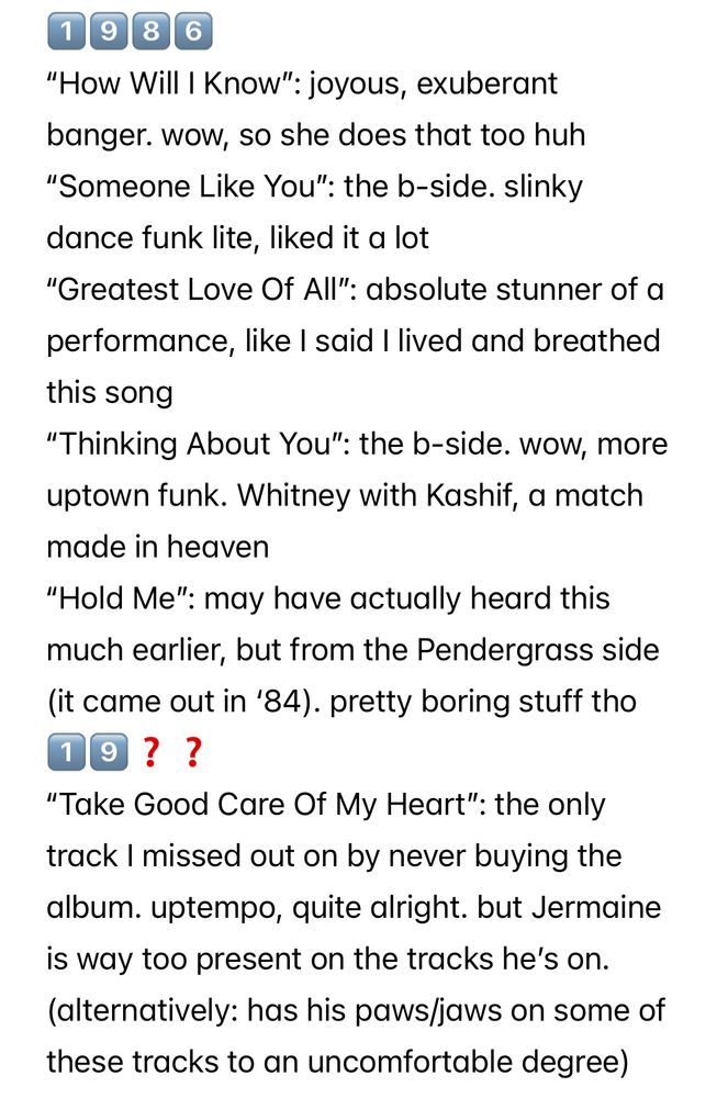 1️⃣9️⃣8️⃣6️⃣
“How Will I Know”: joyous, exuberant banger. wow, so she does that too huh
“Someone Like You”: the b-side. slinky dance funk lite, liked it a lot
“Greatest Love Of All”: absolute stunner of a performance, like I said I lived and breathed this song
“Thinking About You”: the b-side. wow, more uptown funk. Whitney with Kashif, a match made in heaven
“Hold Me”: may have actually heard this much earlier, but from the Pendergrass side (it came out in ‘84). pretty boring stuff tho
1️⃣9️⃣❓❓
“Take Good Care Of My Heart”: the only track I missed out on by never buying the album. uptempo, quite alright. but Jermaine is way too present on the tracks he’s on.
(alternatively: has his paws/jaws on some of these tracks to an uncomfortable degree)