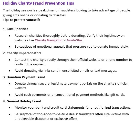 Holiday Charity Fraud Prevention Tips
The holiday season is a peak time for fraudsters looking to take advantage of people giving gifts online or donating to charities.  
Tips to protect yourself:  

1. Fake Charities
•	Research charities thoroughly before donating. Verify their legitimacy on websites like Charity Navigator or GuideStar.
•	Be cautious of emotional appeals that pressure you to donate immediately.
2. Charity Impersonators
•	Contact the charity directly through their official website or phone number to confirm the request.
•	Avoid donating via links sent in unsolicited emails or text messages.
3. Donation Payment Fraud
•	Donate through secure, legitimate payment portals on the charity’s official website.
•	Avoid cash payments or unconventional payment methods like gift cards.
4. General Holiday Fraud
•	Monitor your bank and credit card statements for unauthorized transactions.
•	Be skeptical of too-good-to-be-true deals: fraudsters often lure victims with unbelievable discounts or exclusive offers.
