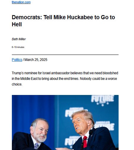 screenshot of text, headline, photo thenation.com Democrats: Tell Mike Huckabee to Go to Hell Beth Miller 8–10 minutes Politics / March 25, 2025 Trump’s nominee for Israel ambassador believes that we need bloodshed in the Middle East to bring about the end times. Nobody could be a worse choice. Mike Huckabee speaks with Donald Trump in Drexel Hill, PA on Tuesday, Oct. 29, 2024. Mike Huckabee speaks with Donald Trump in Drexel Hill, Pennsylvania, on Tuesday, October 29, 2024. (Jabin Botsford / The Washington Post via Getty Images) https://www.thenation.com/article/politics/mike-huckabee-israel-ambassador-christian-zionism/