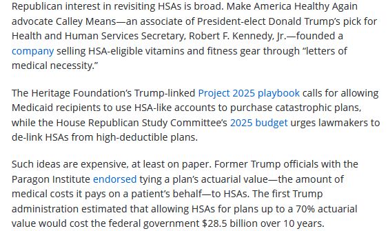 Republican interest in revisiting HSAs is broad. Make America Healthy Again advocate Calley Means—an associate of President-elect Donald Trump’s pick for Health and Human Services Secretary, Robert F. Kennedy, Jr.—founded a company selling HSA-eligible vitamins and fitness gear through “letters of medical necessity.”

The Heritage Foundation’s Trump-linked Project 2025 playbook calls for allowing Medicaid recipients to use HSA-like accounts to purchase catastrophic plans, while the House Republican Study Committee’s 2025 budget urges lawmakers to de-link HSAs from high-deductible plans.

Such ideas are expensive, at least on paper. Former Trump officials with the Paragon Institute endorsed tying a plan’s actuarial value—the amount of medical costs it pays on a patient’s behalf—to HSAs. The first Trump administration estimated that allowing HSAs for plans up to a 70% actuarial value would cost the federal government $28.5 billion over 10 years.

https://news.bloomberglaw.com/daily-labor-report/health-savings-accounts-poised-for-comeback-under-republicans
