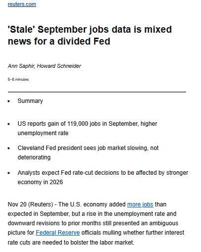 
reuters.com
'Stale' September jobs data is mixed news for a divided Fed
Ann Saphir, Howard Schneider
5–6 minutes

    Summary

    US reports gain of 119,000 jobs in September, higher unemployment rate
    Cleveland Fed president sees job market slowing, not deteriorating
    Analysts expect Fed rate-cut decisions to be affected by stronger economy in 2026

Nov 20 (Reuters) - The U.S. economy added more jobs than expected in September, but a rise in the unemployment rate and downward revisions to prior months still presented an ambiguous picture for Federal Reserve officials mulling whether further interest rate cuts are needed to bolster the labor market.

Following the release of the data on Thursday by the Bureau of Labor Statistics, traders modestly boosted the odds of a quarter-percentage-point rate cut when the Fed holds its next policy meeting on December 9-10, to 33% from about 20%.... more on link