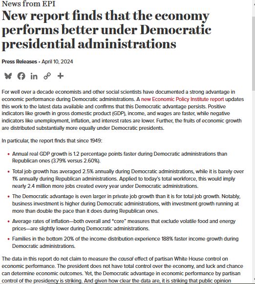  News from EPI New report April 10, 2024 For well over a decade economists and other social scientists have documented a strong advantage in economic performance during Democratic administrations. A new Economic Policy Institute report updates this work to the latest data available and confirms that this Democratic advantage persists. Positive indicators like growth in gross domestic product (GDP), income, and wages are faster, while negative indicators like unemployment, inflation, and interest rates are lower. Further, the fruits of economic growth are distributed substantially more equally under Democratic presidents. In particular, the report finds that since 1949: Annual real GDP growth is 1.2 percentage points faster during Democratic administrations than Republican ones (3.79% versus 2.60%). Total job growth has averaged 2.5% annually during Democratic administrations, while it is barely over 1% annually during Republican administrations. Applied to today’s total workforce, this would imply nearly 2.4 million more jobs created every year under Democratic administrations. The Democratic advantage is even larger in private job growth than it is for total job growth. Notably, business investment is higher during Democratic administrations, with investment growth running at more than double the pace than it does during Republican ones. Average rates of inflation—both overall and “core” measures that exclude volatile food and energy prices—are slightly lower during Democratic administrations. Families in the bottom 20% of the income distribution experience 188% faster income growth during Democratic administrations. The data in this report do not claim to measure the causal effect of partisan White House control on economic performance. more on link https://www.epi.org/press/new-report-finds-that-the-economy-performs-better-under-democratic-presidential-administrations/