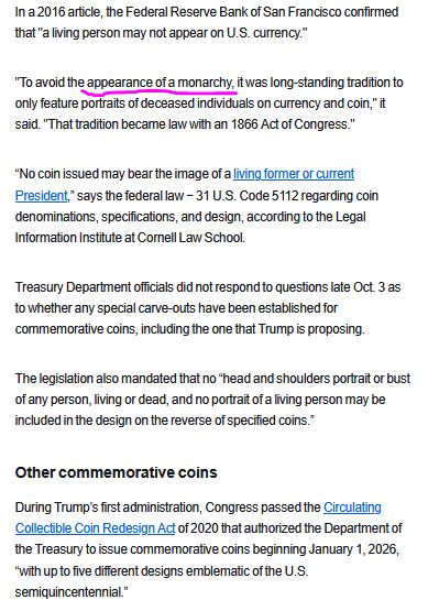 In a 2016 article, the Federal Reserve Bank of San Francisco confirmed that "a living person may not appear on U.S. currency."

"To avoid the appearance of a monarchy, it was long-standing tradition to only feature portraits of deceased individuals on currency and coin," it said. "That tradition became law with an 1866 Act of Congress."

“No coin issued may bear the image of a living former or current President,” says the federal law − 31 U.S. Code 5112 regarding coin denominations, specifications, and design, according to the Legal Information Institute at Cornell Law School.

Treasury Department officials did not respond to questions late Oct. 3 as to whether any special carve-outs have been established for commemorative coins, including the one that Trump is proposing.  

The legislation also mandated that no “head and shoulders portrait or bust of any person, living or dead, and no portrait of a living person may be included in the design on the reverse of specified coins.”
Other commemorative coins

During Trump’s first administration, Congress passed the Circulating Collectible Coin Redesign Act of 2020 that authorized the Department of the Treasury to issue commemorative coins beginning January 1, 2026, “with up to five different designs emblematic of the U.S. semiquincentennial.”
more on link
https://www.usatoday.com/story/news/politics/2025/10/03/donald-trump-commemorative-coin-legal/86504452007/