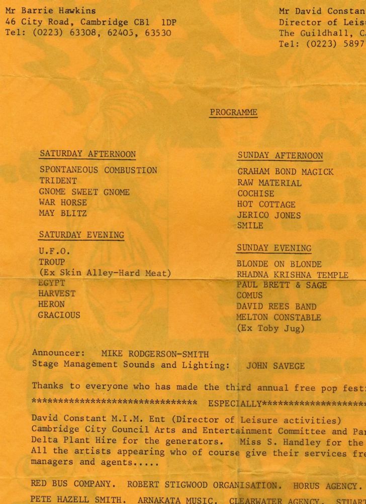 An orange sheet of paper reads:

Mr Barrie Hawkins

46 City Road, Cambridge CB1 1DP

Tel: (0223) 63308, 62405, 63530

Mr David Constan

Director of Leist

The Guildhall, Ca

Tel: (0223) 5897

PROGRAMME

SATURDAY AFTERNOON

SPONTANEOUS COMBUSTION

TRIDENT

GNOME SWEET GNOME

WAR HORSE

MAY BLITZ

SATURDAY EVENING

U.F.O.

TROUP

(Ex Skin Alley-Hard Meat)

EGYPT

HARVEST

HE RON

GRACIOUS

SUNDAY AFTERNOON

GRAHAM BOND MAGICK

RAW MATERIAL

COCHISE

HOT COTTAGE

JERICO JONES

SMILE

SUNDAY EVENING

BLONDE ON BLONDE

RHADNA KRISHNA TEMPLE

PAUL BRETT & SAGE

COMUS

DAVID REES BAND

MELTON CONSTABLE

(Ex Toby Jug)

Announcer:

MIKE RODGERSON-SMITH

Stage Management Sounds and Lighting:

JOHN SAVEGE

Thanks to everyone who has made the third annual free pop fest

***

ESPECIALLY******:

David Constant M.I.M. Ent (Director of Leisure activities) Cambridge City Council Arts and Entertainment Committee and Par

Delta Plant Hire for the generators. Miss S. Handley for the All the artists appearing who of course give their services fre managers and agents.....

RED BUS COMPANY.

ROBERT STIGWOOD ORGANISATION.

HORUS AGENCY.

PETE HAZELL SMITH.

ARNAKATA MUSIC.

CLEARWATER AGENCY

STUART