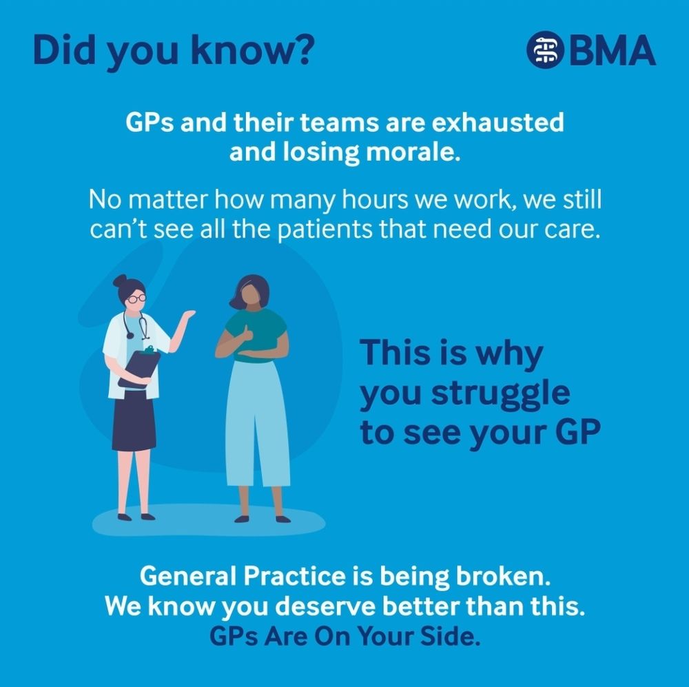 BMA 
did you know GPS and their teams are exhausted and losing morale. 
No matter how many hours we work we still can't see all the patients that need our care 
this is why you struggle to see your GP general practices being broken you we know you deserve better than this.