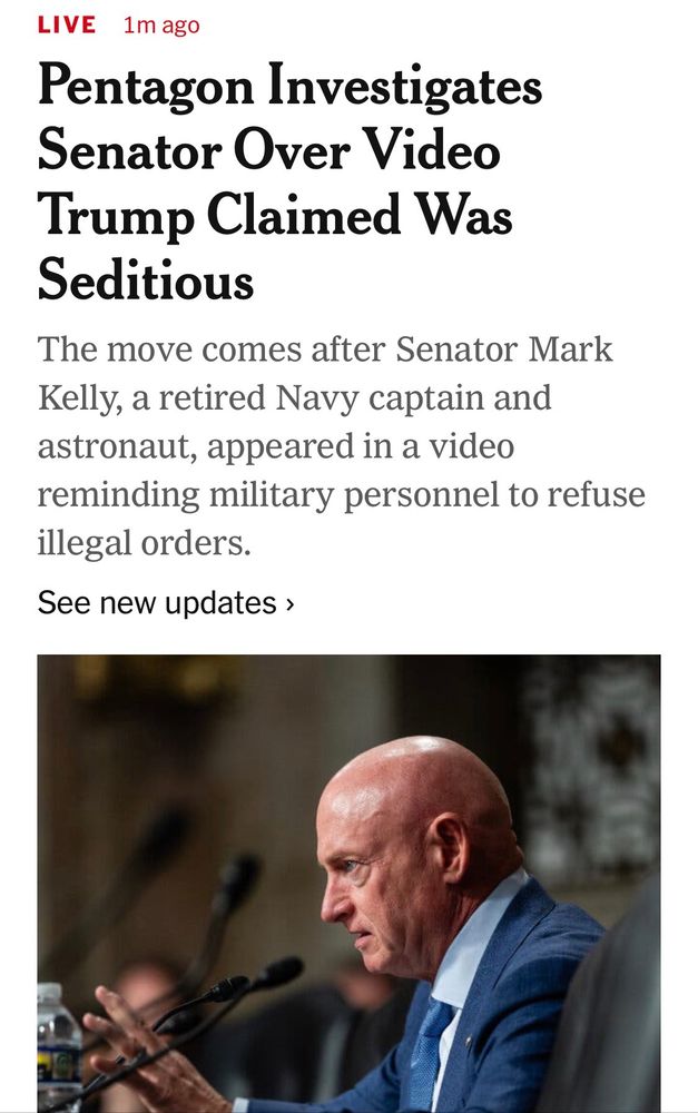 LIVE 1m ago
NYTimes live coverage 

Pentagon Investigates
Senator Over Video Trump Claimed Was Seditious
The move comes after Senator Mark Kelly, a retired Navy captain and astronaut, appeared in a video reminding military personnel to refuse illegal orders.
See new updates ›