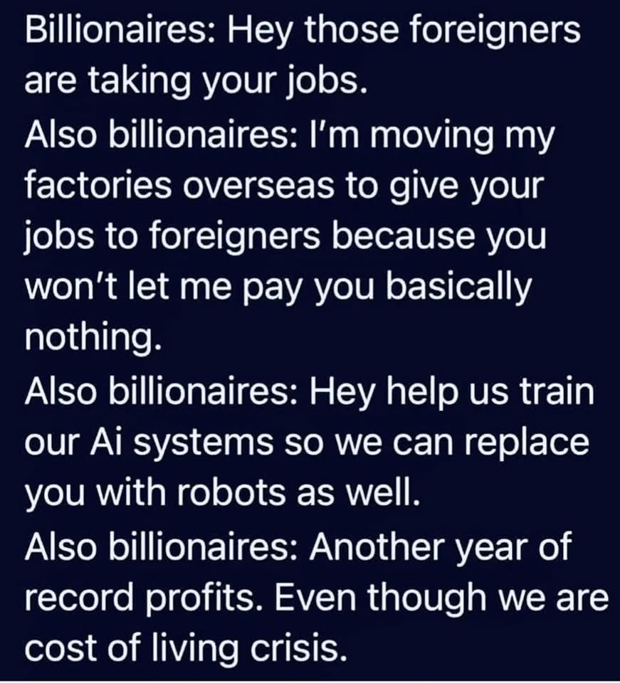 Billionaires: Hey those foreigners are taking your jobs.
Also billionaires: I'm moving my factories overseas to give your jobs to foreigners because you won't let me pay you basically nothing.
Also billionaires: Hey help us train our Ai systems so we can replace you with robots as well.
Also billionaires: Another year of record profits. Even though we are cost of living crisis.