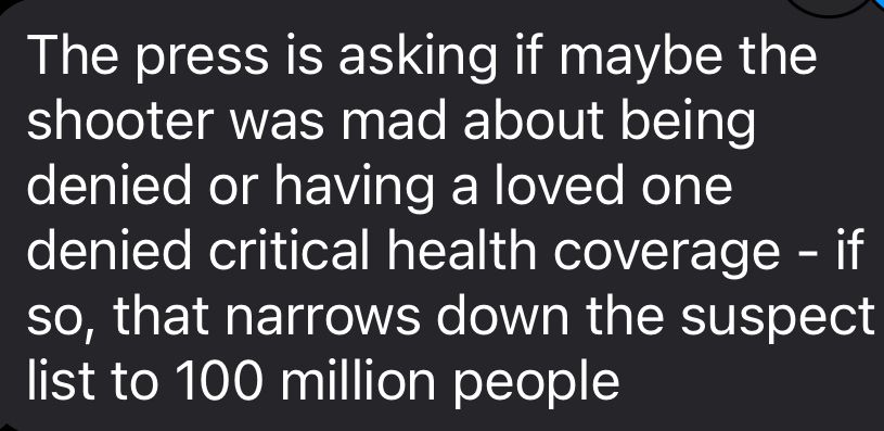 The press is asking if maybe the shooter was mad about being denied or having a loved one denied critical health coverage - if so, that narrows down the suspect list to 100 million people