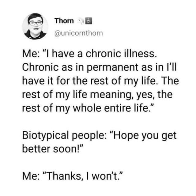 @unicornthorn on x

Me: I have a chronic illness. Chronic as in permanent as in I'll have it for the rest of my life. The rest of my life meaning, yes, the rest of my whole entire life.

Biotypical people: Hope you get better soon!

Me: Thanks, I won't