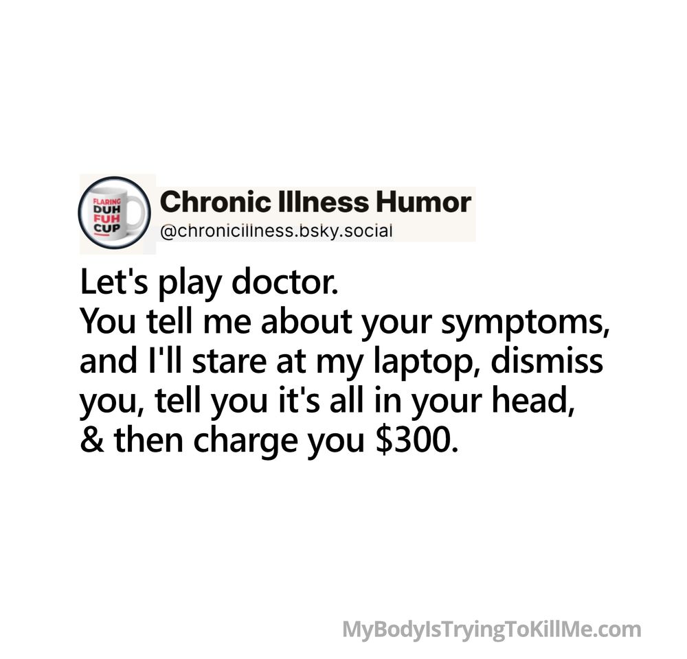 Let's play doctor. You tell me about your symptoms, and stare at my laptop, dismiss you, tell you it's all in your head, & then charge you $300.  

MyBodylsTryingTokillMe.com