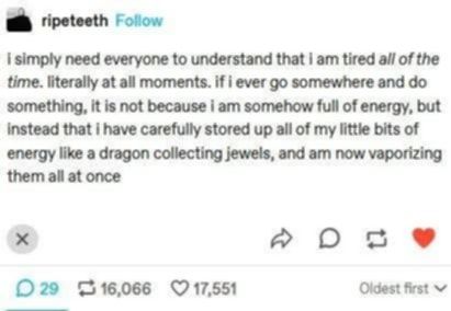 Source: ripeteeth on Tumblr

 i simply need everyone to understand that i am tired all of the time. literally at all moments. if i ever go somewhere and do something, it is not because i am somehow full of energy, but instead that I have carefully stored up all of my little bits of energy like a dragon collecting jewels, and am now vaporizing them all at once