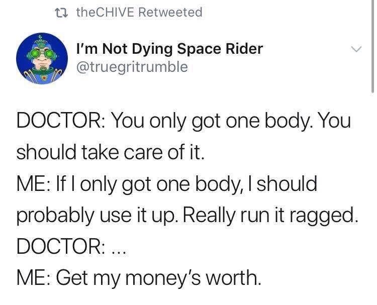 @truegritrumble on Twitter

DOCTOR: You only got one body. You should take care of it. 

ME: If I only got one body, I should probably use it up. Really run it ragged. 

DOCTOR:... 

ME: Get my money's worth.