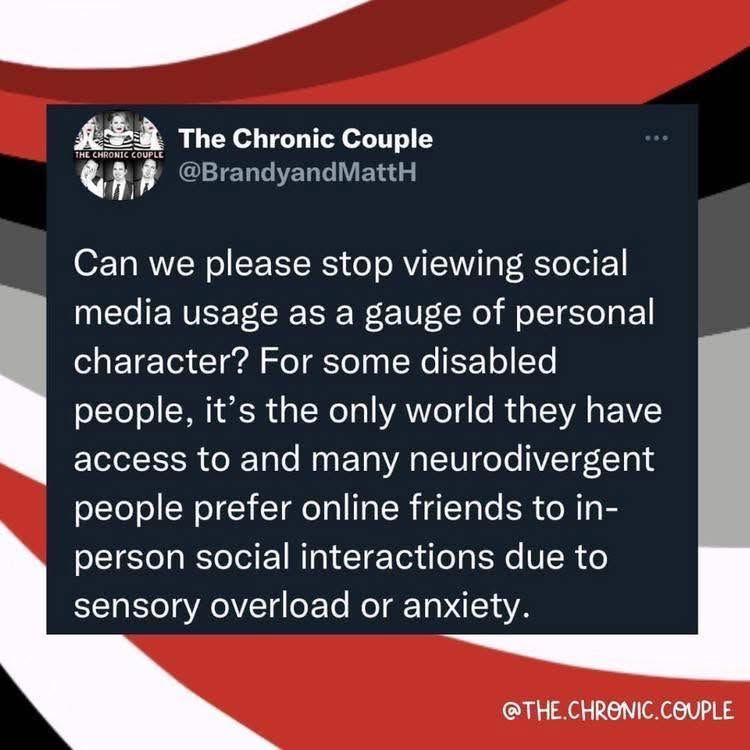 @brandyandmattH - Can we please stop viewing social media usage as a gauge of personal character For some disabled people, it's the only world they have access to and many neurodivergent people prefer online friends to in- person social interactions due to sensory overload or anxiety.     

@the.chronic.couple