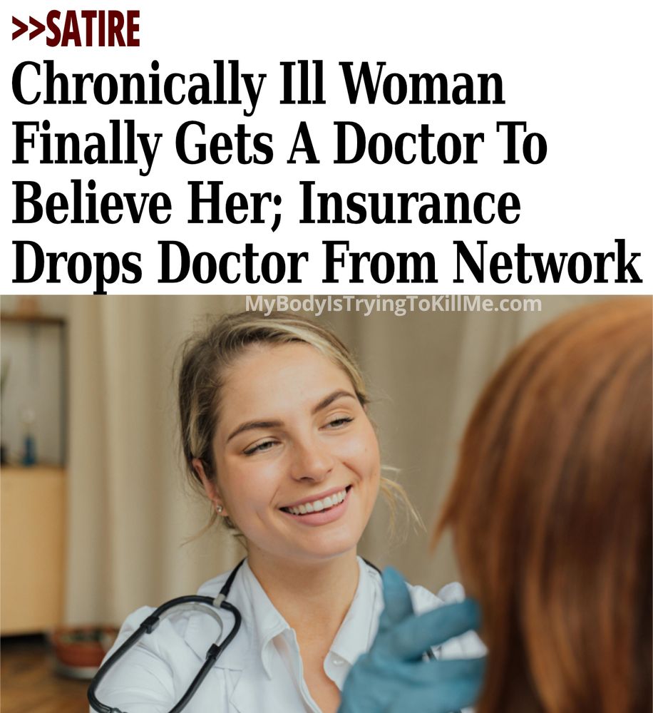 >>Satire

 Chronically Ill Woman Finally Gets A Doctor To Believe Her; Insurance Drops Doctor From Network 

MyBodyIsTryingTokillMe.com