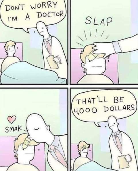 4 panel comic
1st panel: A doctor talking to a patient in bed. "Don't worry I'm a doctor"
2nd panel: A doctor slapping a bandaid on the patient's head. *Slap*
3rd panel: A doctor kissing the patient's forehead *smak*
4th panel" The doctor" "That'll be 4,000 dollars"