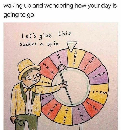 Waking up and wondering how your day is going to go

[illustration of guy with top hat, bow tie, mic in one hand and cane in the other pointing at a spinny wheel and no matter what you do it'll always land on 'shit'] Let's give this sucker a spin
