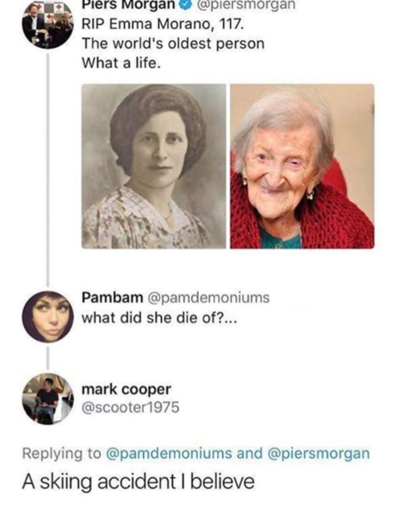 @piersmorgan - RIP Emma Morano, 117. The world's oldest person What a life.  [pic of young and old Emma Morano]

Pambam asks what did she die of?

mark cooper replies - a skiing accident i believe