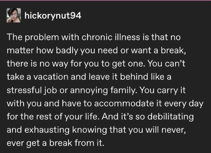 Source: hickorynut94 on tumblr

hickorynut94
The problem with chronic illness is that no matter how badly you need or want a break, there is no way for you to get one. You can't take a vacation and leave it behind like a stressful job or annoying family. You carry it with you and have to accommodate it every day for the rest of your life. And it's so debilitating and exhausting knowing that you will never, ever get a break from it.