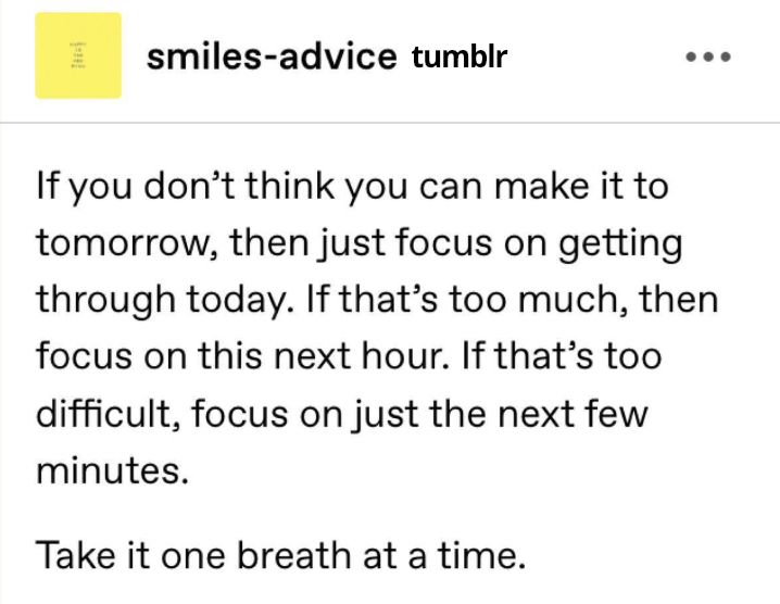source: smiles-advice on Tumblr - If you don’t think you can make it to tomorrow, then just focus on getting through today. If that’s too much, then focus on this next hour. If that’s too difficult, focus on just the next few minutes. 

Take it one breath at a time. 