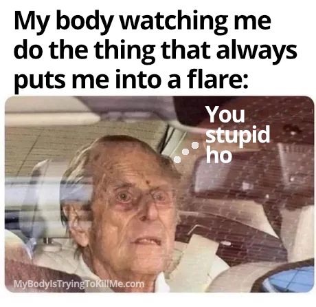 My body watching me do the thing that always puts me into a flare: pic of prince philip looking very close to death and he is saying You stupid ho                  


     MyBodyIsTryingTokilMe.com