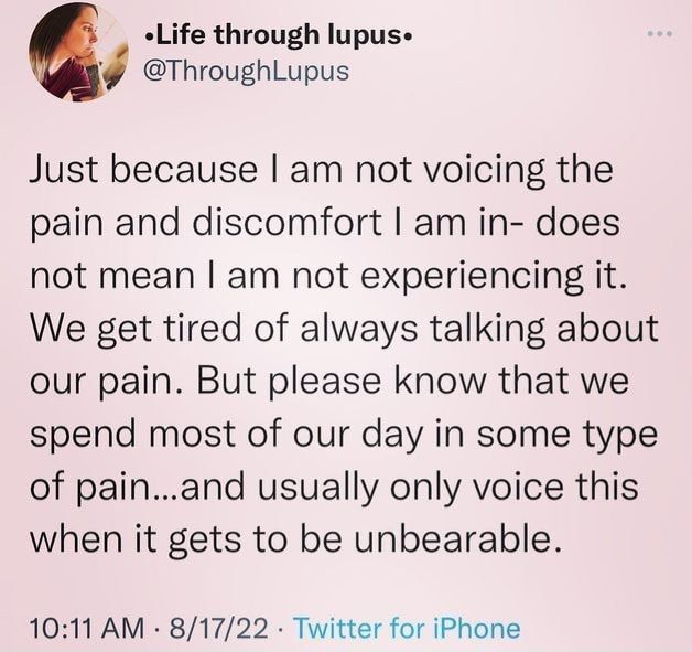 @throughlupus on x

Just because I am not voicing the pain and discomfort I am in- does not mean I am not experiencing it. We get tired of always talking about our pain. But please know that we spend most of our day in some type of pain.. pain...and usually only voice this when it gets to be unbearable.

