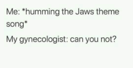 Me: *humming the Jaws theme song*

My gynecologist: can you not?
