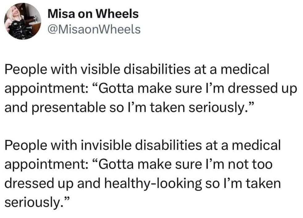 @misaonwheels - 

eople with visible disabilities at a medical appointment: "Gotta make sure I'm dressed up and presentable so I'm taken seriously."      


People with invisible disabilities at a medical appointment: "Gotta make sure I'm not too dressed up and healthy-looking so I'm taken seriously."