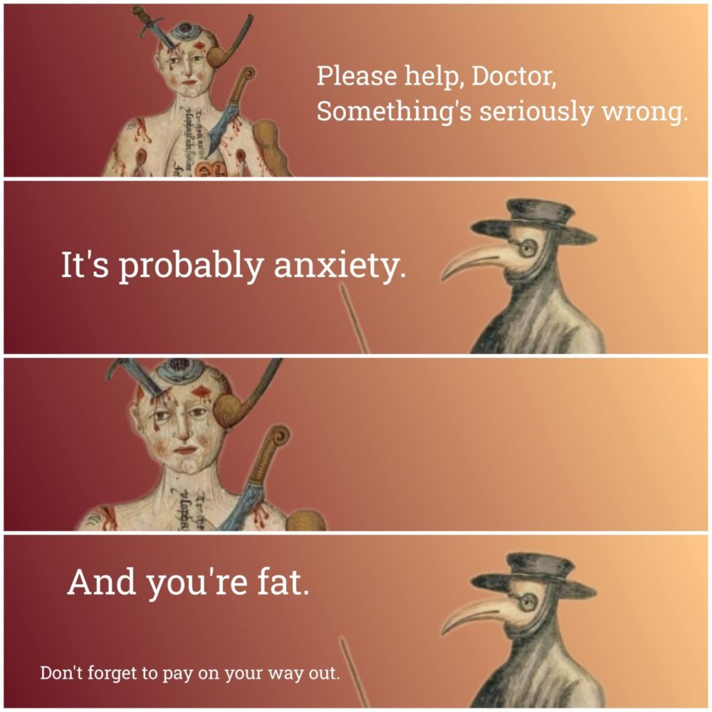 1 - a guy with knives sticking out of him - please help, doctor, something's seriously wrong
2 - plague doctor says 'it's probably anxiety
3 - guy with knives sticking out of him just stares
4 - plague doctor says 'and you're fat. don't forget to pay on your way out'
