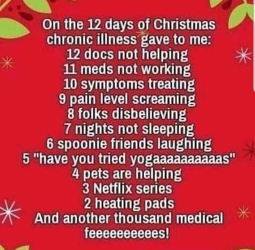 On the 12 days of Christmas chronic illness gave to me:
12 docs not helping
11 meds not working
10 symptoms treating
9 pain level screaming
8 folks disbelieving
7 nights not sleeping
6 spoonie friends laughing
5 have you tried yogaaaaaas
4 pets are helping
3 Netflix series
2 heating pads
and another thousand medical feeeeeeees!