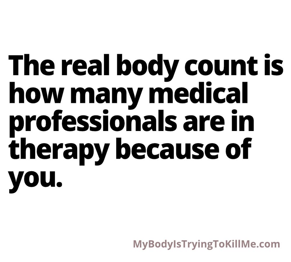 The real body count is how many medical professionals are in therapy because of you. MyBodylsTryingTokillMe.com
