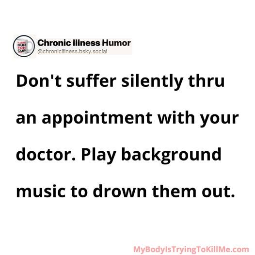 Don't suffer silently thru an appointment with your doctor. Play background music to drown them out.    

MyBodyIsTryingTokillMe.com