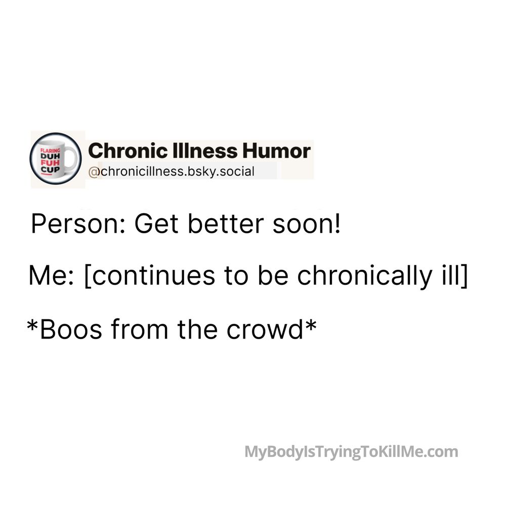  Person: Get better soon! 

Me: [continues to be chronically ill] 

*Boos from the crowd* 

MyBodylsTryingTokillMe.com