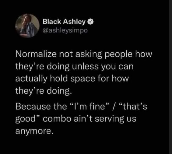@ashleysimpo - Normalize not asking people how they're doing unless you can actually hold space for how they'r doing. Because the "I'm fine" "that's good" combo ain' t serving us anymore.