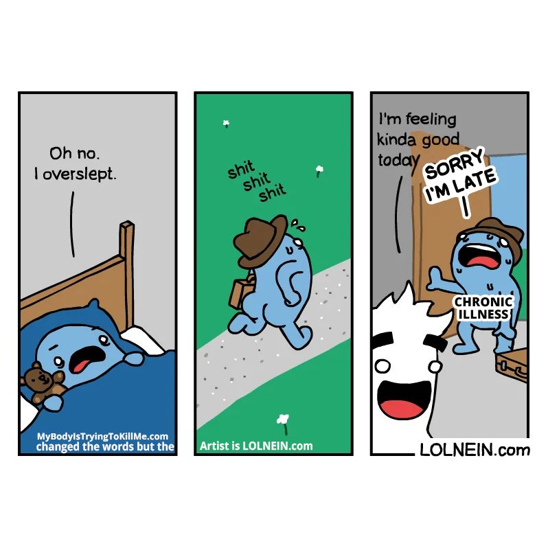 1 - a guy holding his teddy in bed and looking upset 'oh no. I overslept'

2 - now he is running with his briefcase down a sidewalk 'shit shit shit'

3 - this other guy is saying 'i'm feeling kinda good today' and the original guy breaks into the doorway and panting and sweating labeled 'chronic illness' and says 'sorry I'm late'