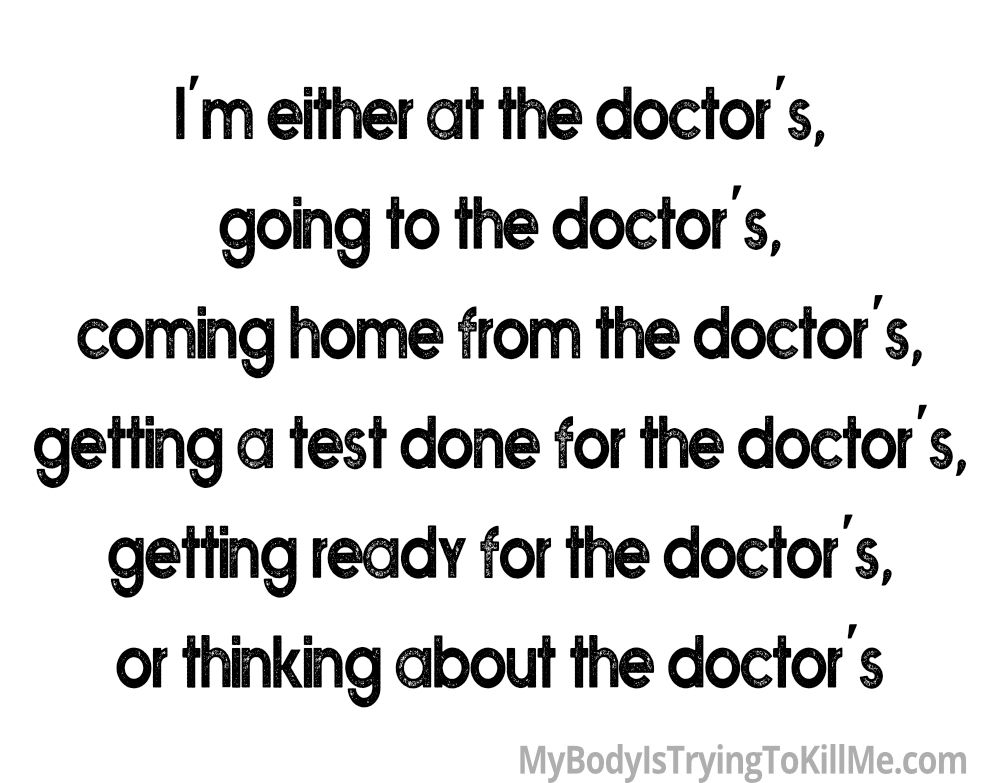 I'm either at the doctor's, 
going to the doctor's, 
coming home from the doctor's, 
getting a text done for the doctor's, 
getting ready for the doctor's, 
or thinking about the docgtor's