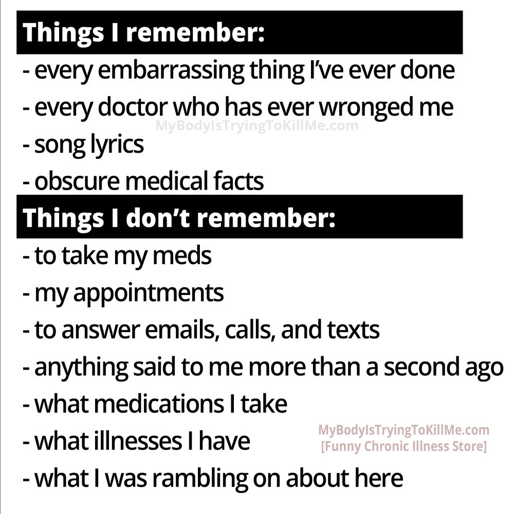 Things I remember:

-even embarrassing thing l've ever done 
-every doctor who has ever wronged me 
-song lyrics 
-obscure medical facts

Things I don't remember: 

-to take y meds 
-my appointments 
-to answer emails, calls, and texts 
-anything said to me more than a second ago 
-what medications I take 
-what illnesses I have 
-what I was rambling on about here