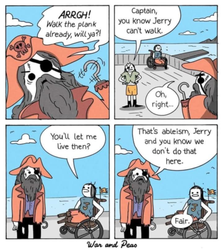 1st panel: pirate with hook and beard says 'arrgh! walk the plank already, will ya?!'
2nd panel: camera angle backs up and you see another pirate saying 'saptain, u know jerry can't walk' and behind his is Jerry in a wheelchair. The captain says 'oh, right...'
3rd panel: Jerry says to the pirate 'you'll let me live then?

4th panel: captain says that's ableism, Jerry, and you know we don't do that here. Jerry says 'fair'.

War and Peas