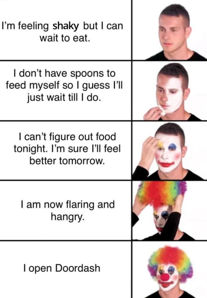 1 - I'm feeling shaky but I can wait to eat. [pic of guy]
2 - i don't have spoons to feed myself so I guess I'll just wait till I do. [guy putting white makeup on face]
3 - i can't figure out food tonight. i'm sure I'll feel better tomorrow. - [guy putting clown makeup on]

4 - i am now flaring and hangry - [pic of guy putting clown wig on]

5 - i open doordash [pic of guy in full clown makeup]