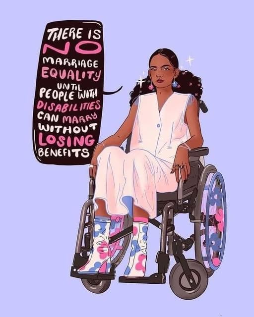 woman in a wheelchair 

THERE IS NO MARRIAGE EQUALITY UNTIL PEOPLE WITH DISABILITIES CAN MARRY WITHOUT LOSING BENEFITS